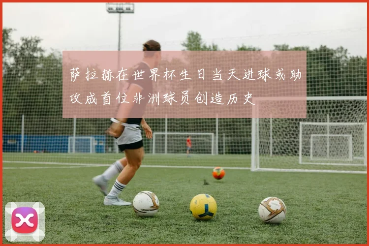 萨拉赫在世界杯生日当天进球或助攻成首位非洲球员创造历史
