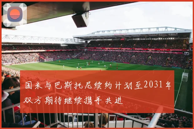 国米与巴斯托尼续约计划至2031年双方期待继续携手共进