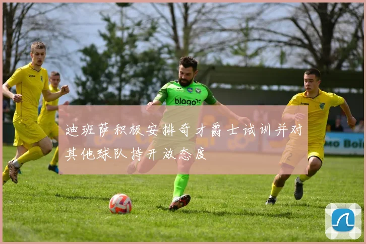迪班萨积极安排奇才爵士试训并对其他球队持开放态度