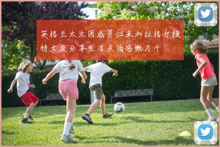 英格兰太太团成员归来加拉格尔模特女友分享生活点滴感慨万千