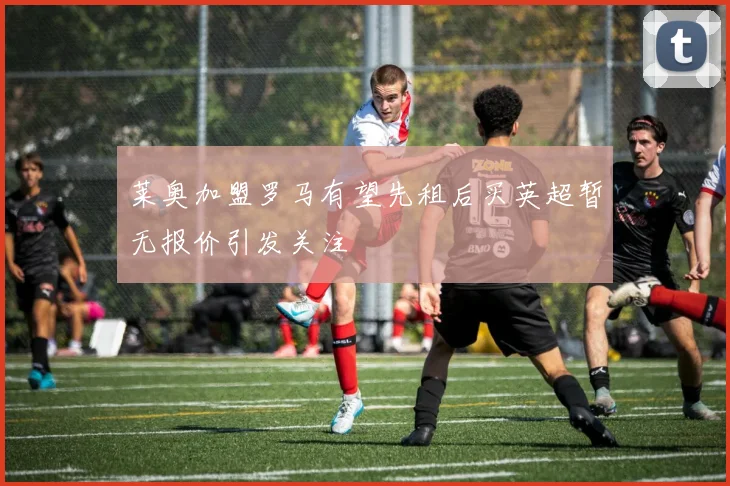 莱奥加盟罗马有望先租后买英超暂无报价引发关注