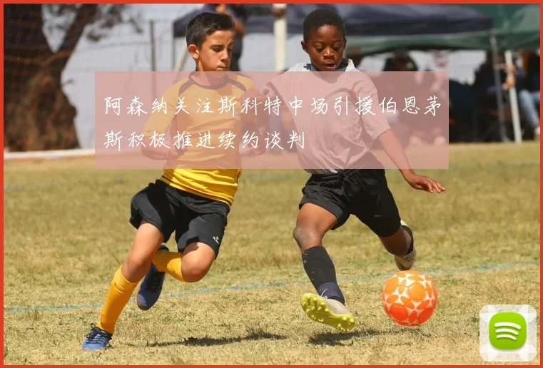 阿森纳关注斯科特中场引援伯恩茅斯积极推进续约谈判