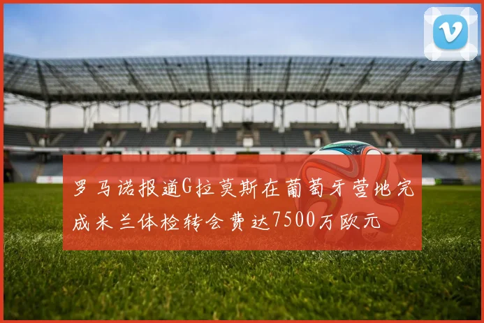 罗马诺报道G拉莫斯在葡萄牙营地完成米兰体检转会费达7500万欧元