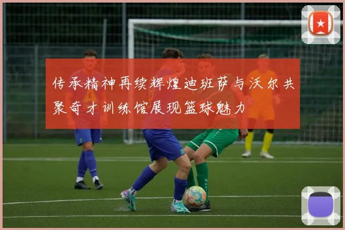 传承精神再续辉煌迪班萨与沃尔共聚奇才训练馆展现篮球魅力