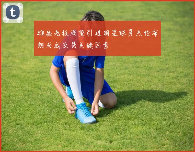 雄鹿老板渴望引进明星球员杰伦布朗或成交易关键因素