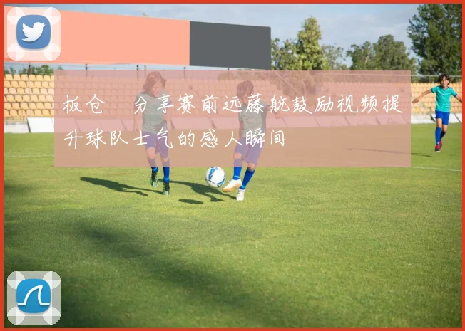 板仓滉分享赛前远藤航鼓励视频提升球队士气的感人瞬间