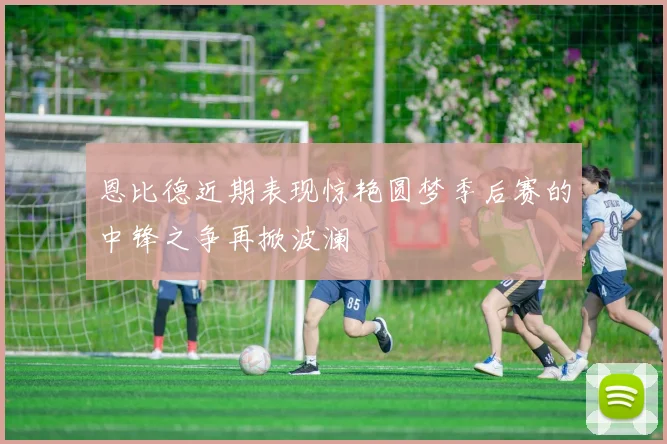 恩比德近期表现惊艳圆梦季后赛的中锋之争再掀波澜