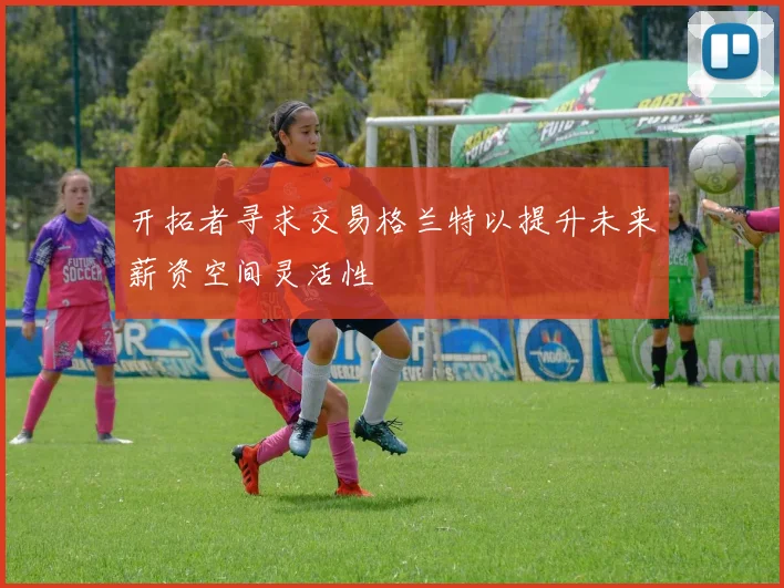 开拓者寻求交易格兰特以提升未来薪资空间灵活性