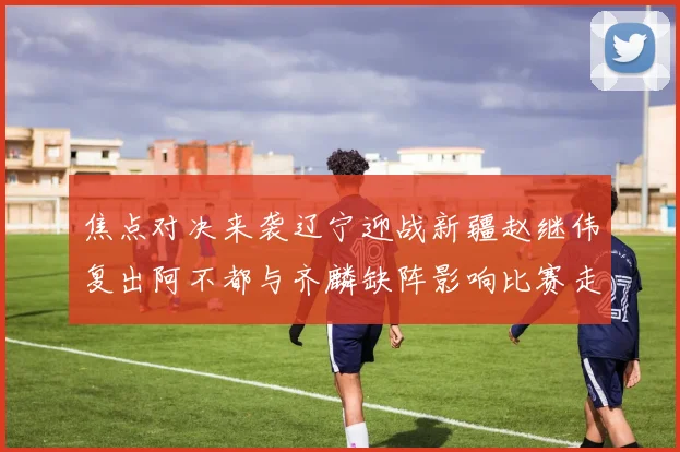 焦点对决来袭辽宁迎战新疆赵继伟复出阿不都与齐麟缺阵影响比赛走势