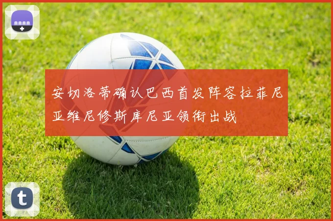 安切洛蒂确认巴西首发阵容拉菲尼亚维尼修斯库尼亚领衔出战