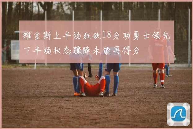 维金斯上半场狂砍18分助勇士领先下半场状态骤降未能再得分