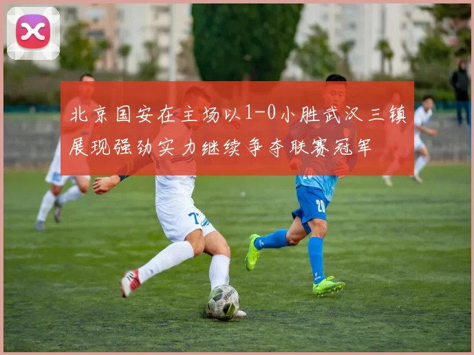 北京国安在主场以1-0小胜武汉三镇展现强劲实力继续争夺联赛冠军