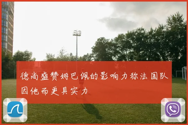 德尚盛赞姆巴佩的影响力称法国队因他而更具实力