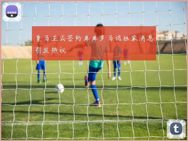 皇马正式签约库库罗马诺独家消息引发热议