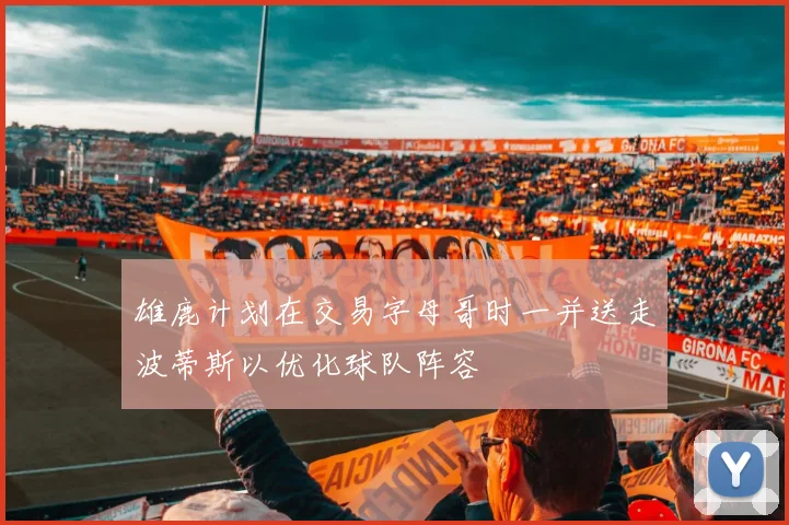 雄鹿计划在交易字母哥时一并送走波蒂斯以优化球队阵容