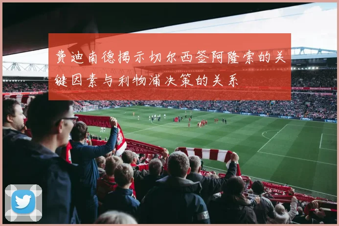 费迪南德揭示切尔西签阿隆索的关键因素与利物浦决策的关系