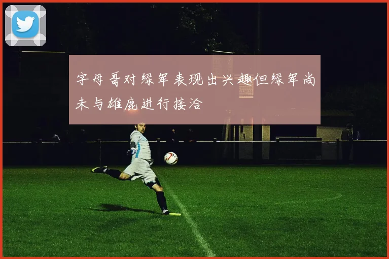 字母哥对绿军表现出兴趣但绿军尚未与雄鹿进行接洽