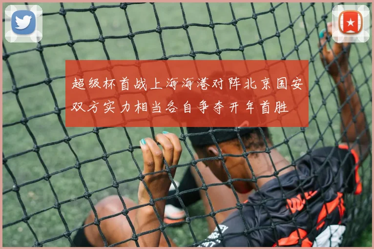 超级杯首战上海海港对阵北京国安双方实力相当各自争夺开年首胜