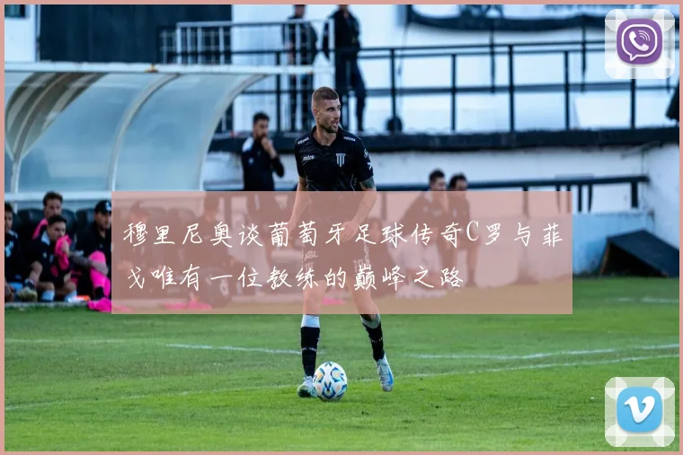 穆里尼奥谈葡萄牙足球传奇C罗与菲戈唯有一位教练的巅峰之路