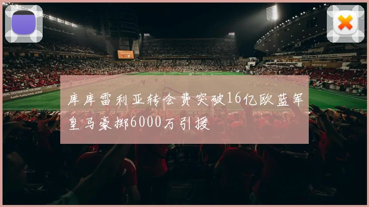 库库雷利亚转会费突破16亿欧蓝军皇马豪掷6000万引援