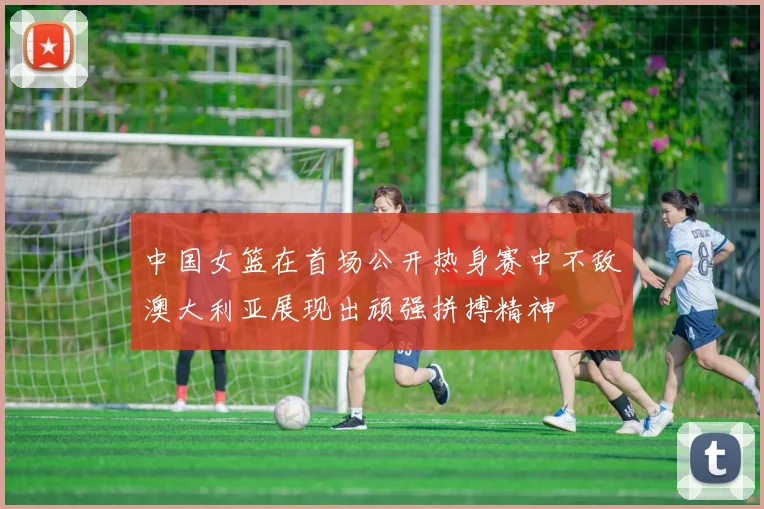 中国女篮在首场公开热身赛中不敌澳大利亚展现出顽强拼搏精神