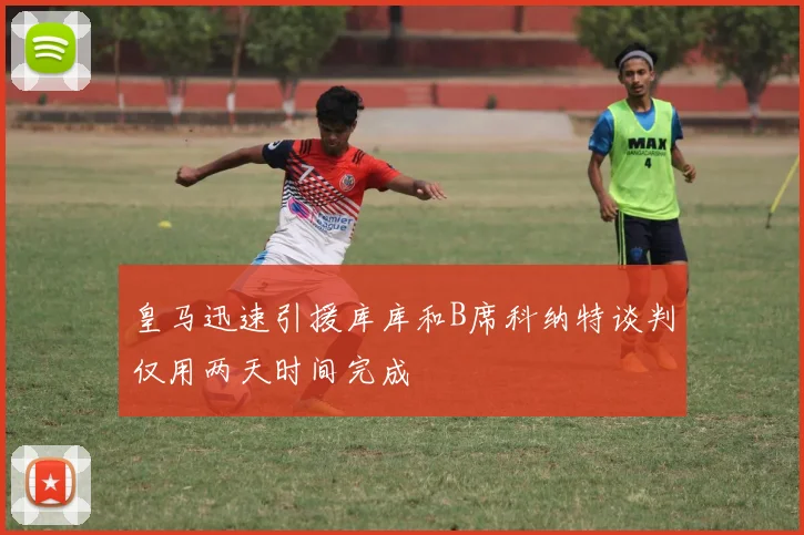 皇马迅速引援库库和B席科纳特谈判仅用两天时间完成