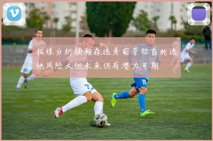 拓媒分析杨瀚森选秀前景称首轮选他风险大但未来仍有潜力可期