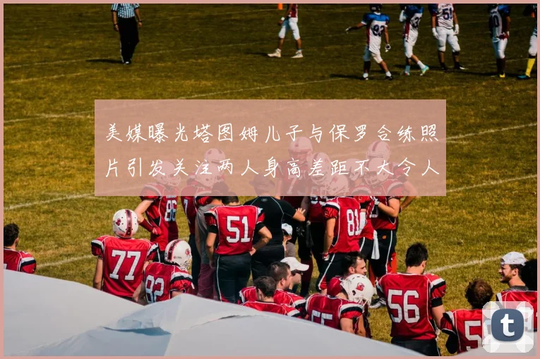美媒曝光塔图姆儿子与保罗合练照片引发关注两人身高差距不大令人惊讶