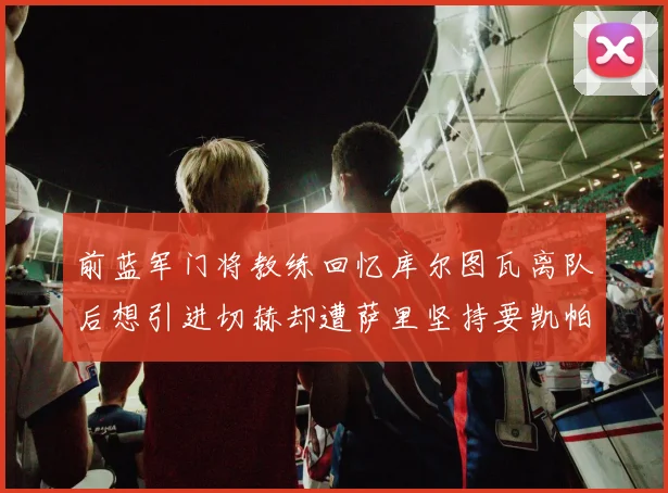 前蓝军门将教练回忆库尔图瓦离队后想引进切赫却遭萨里坚持要凯帕